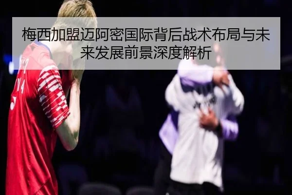 梅西加盟迈阿密国际背后战术布局与未来发展前景深度解析