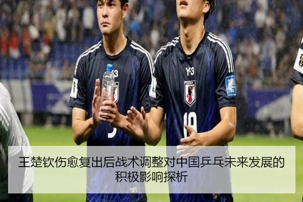 王楚钦伤愈复出后战术调整对中国乒乓未来发展的积极影响探析